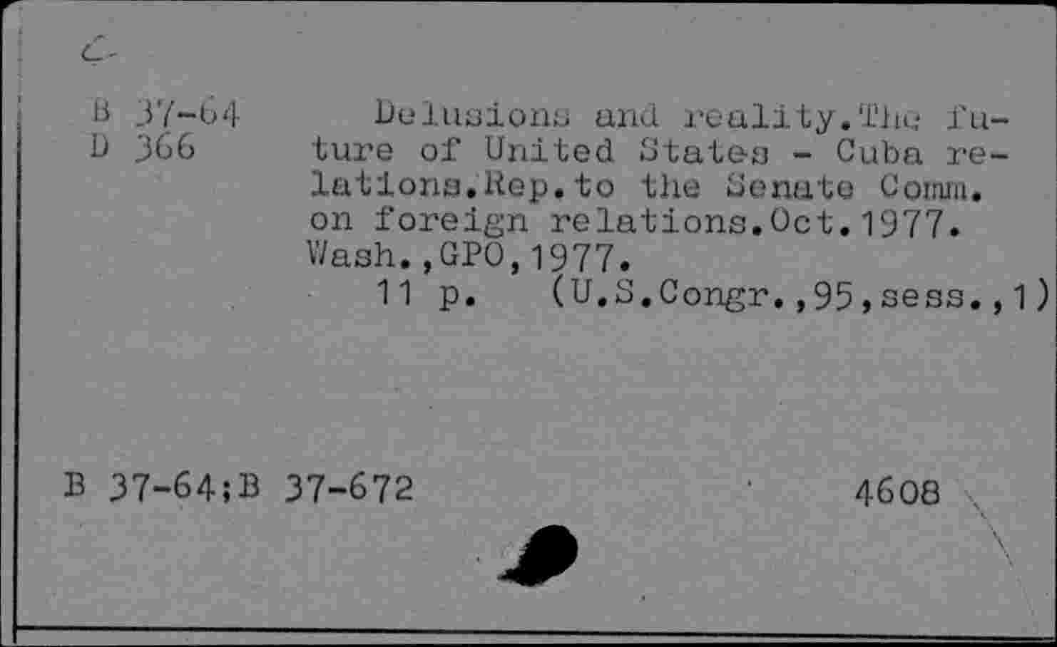 ﻿B 37-64
D 366
Delusions and reality.The future of United States - Cuba relations. Rep. to the Senate Comm, on foreign relations.Oct.1977. Wash.,GPO,1977.
11 p. (U.S.Congr.,95,sees.,1)
B 37-64;B 37-672
4608